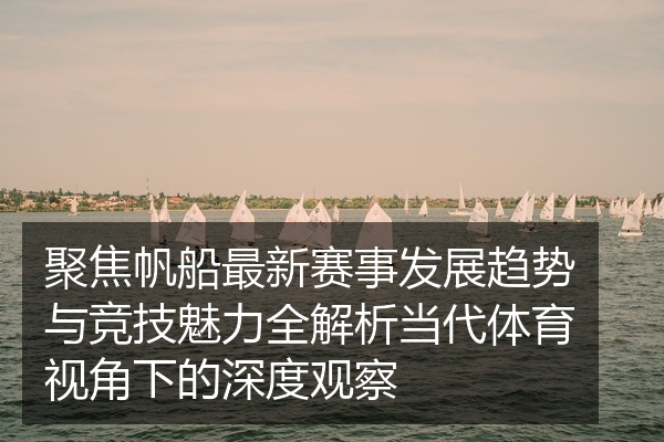 聚焦帆船最新赛事发展趋势与竞技魅力全解析当代体育视角下的深度观察