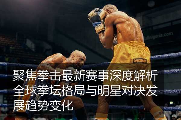 聚焦拳击最新赛事深度解析全球拳坛格局与明星对决发展趋势变化