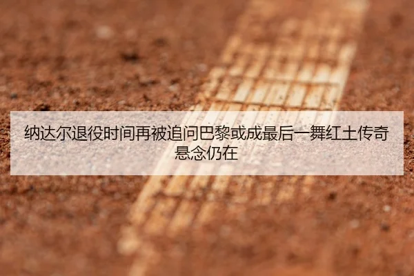 纳达尔退役时间再被追问巴黎或成最后一舞红土传奇悬念仍在